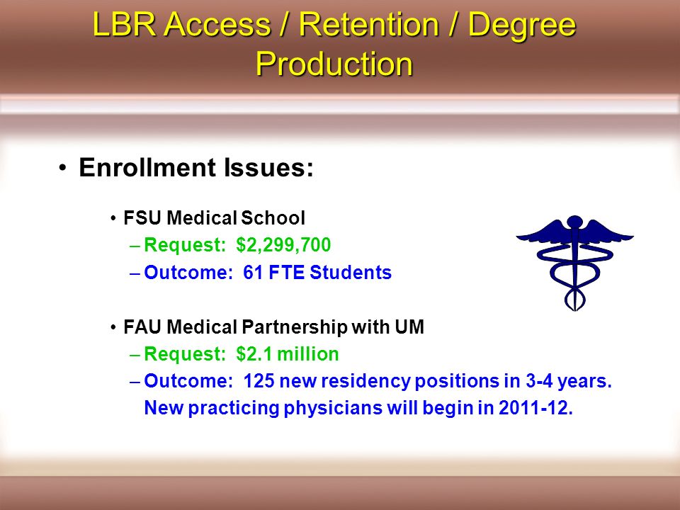 LBR Access / Retention / Degree Production Enrollment Issues: FSU Medical School –Request: $2,299,700 –Outcome: 61 FTE Students FAU Medical Partnership with UM –Request: $2.1 million –Outcome: 125 new residency positions in 3-4 years.