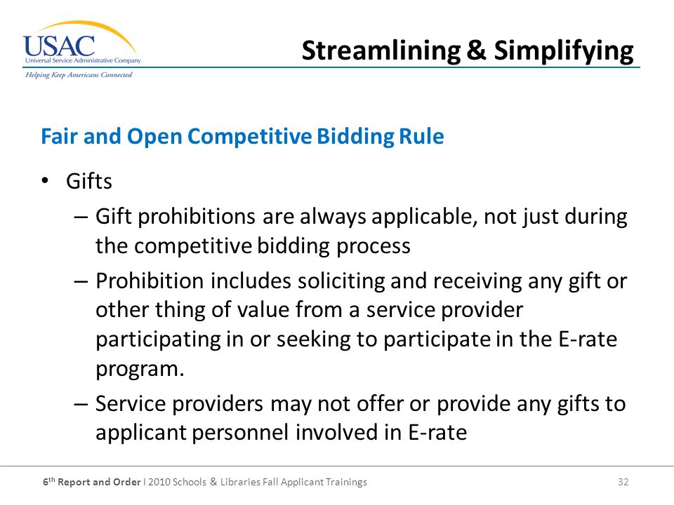 6 th Report and Order I 2010 Schools & Libraries Fall Applicant Trainings 32 Gifts – Gift prohibitions are always applicable, not just during the competitive bidding process – Prohibition includes soliciting and receiving any gift or other thing of value from a service provider participating in or seeking to participate in the E-rate program.