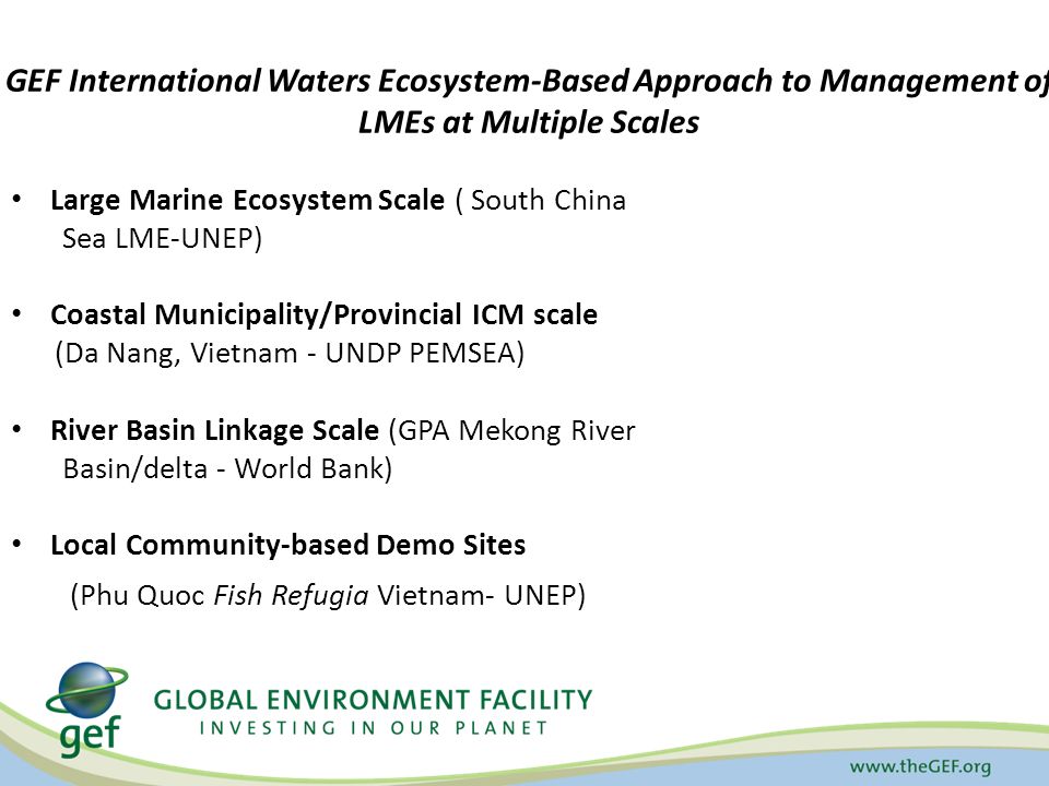 GEF International Waters Ecosystem-Based Approach to Management of LMEs at Multiple Scales Large Marine Ecosystem Scale ( South China Sea LME-UNEP) Coastal Municipality/Provincial ICM scale (Da Nang, Vietnam - UNDP PEMSEA) River Basin Linkage Scale (GPA Mekong River Basin/delta - World Bank) Local Community-based Demo Sites (Phu Quoc Fish Refugia Vietnam- UNEP)