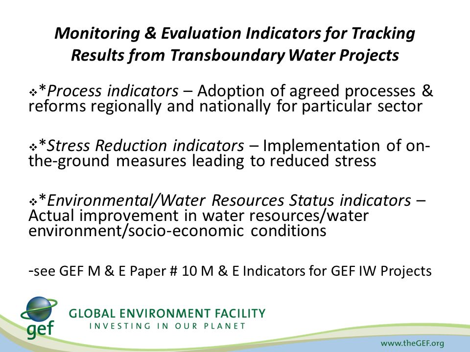 Monitoring & Evaluation Indicators for Tracking Results from Transboundary Water Projects  *Process indicators – Adoption of agreed processes & reforms regionally and nationally for particular sector  *Stress Reduction indicators – Implementation of on- the-ground measures leading to reduced stress  *Environmental/Water Resources Status indicators – Actual improvement in water resources/water environment/socio-economic conditions - see GEF M & E Paper # 10 M & E Indicators for GEF IW Projects