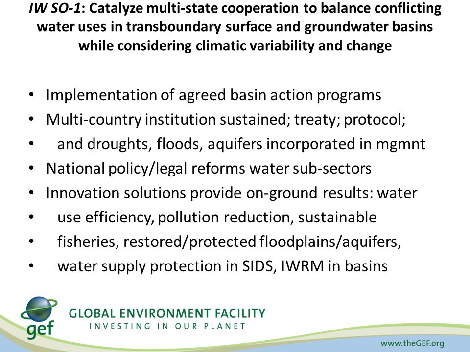IW SO-1: Catalyze multi-state cooperation to balance conflicting water uses in transboundary surface and groundwater basins while considering climatic variability and change Implementation of agreed basin action programs Multi-country institution sustained; treaty; protocol; and droughts, floods, aquifers incorporated in mgmnt National policy/legal reforms water sub-sectors Innovation solutions provide on-ground results: water use efficiency, pollution reduction, sustainable fisheries, restored/protected floodplains/aquifers, water supply protection in SIDS, IWRM in basins