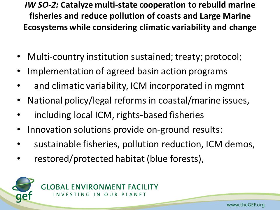IW SO-2: Catalyze multi-state cooperation to rebuild marine fisheries and reduce pollution of coasts and Large Marine Ecosystems while considering climatic variability and change Multi-country institution sustained; treaty; protocol; Implementation of agreed basin action programs and climatic variability, ICM incorporated in mgmnt National policy/legal reforms in coastal/marine issues, including local ICM, rights-based fisheries Innovation solutions provide on-ground results: sustainable fisheries, pollution reduction, ICM demos, restored/protected habitat (blue forests),