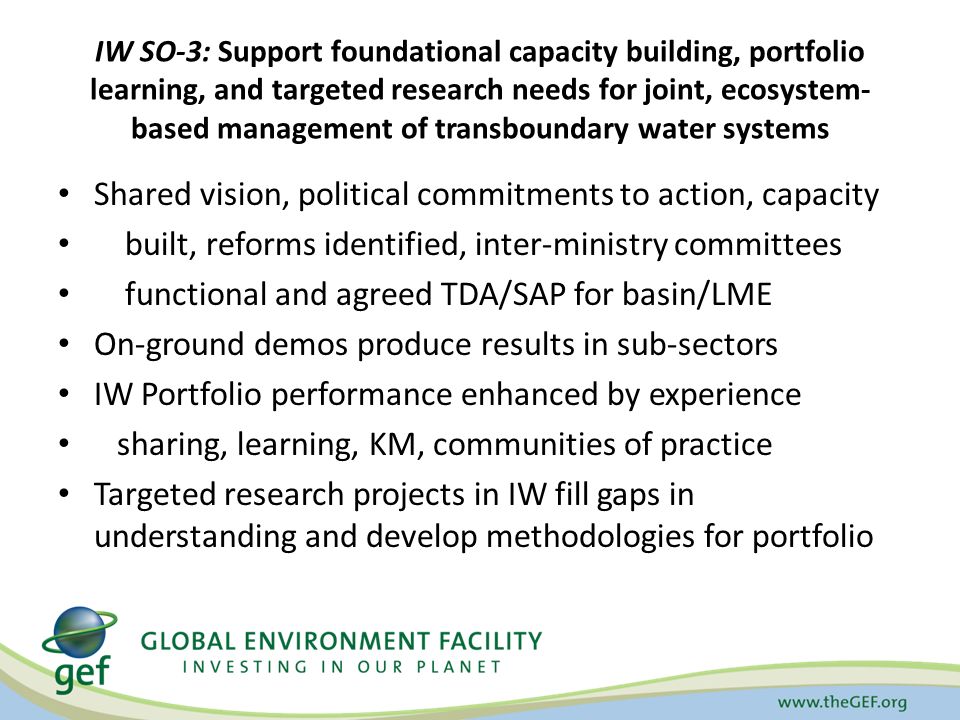 IW SO-3: Support foundational capacity building, portfolio learning, and targeted research needs for joint, ecosystem- based management of transboundary water systems Shared vision, political commitments to action, capacity built, reforms identified, inter-ministry committees functional and agreed TDA/SAP for basin/LME On-ground demos produce results in sub-sectors IW Portfolio performance enhanced by experience sharing, learning, KM, communities of practice Targeted research projects in IW fill gaps in understanding and develop methodologies for portfolio