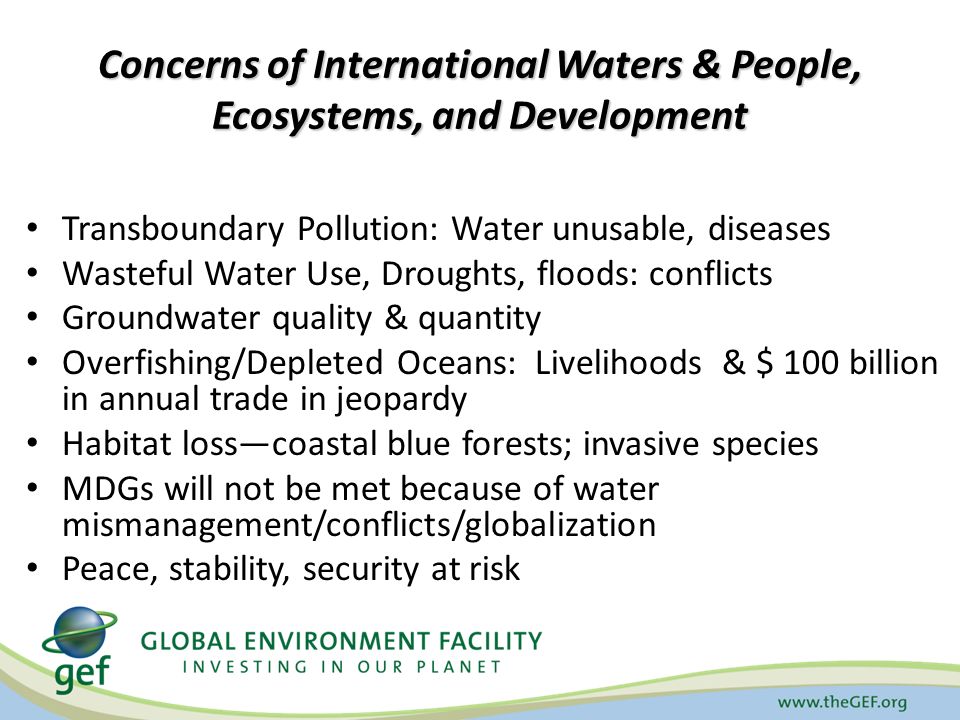 Concerns of International Waters & People, Ecosystems, and Development Transboundary Pollution: Water unusable, diseases Wasteful Water Use, Droughts, floods: conflicts Groundwater quality & quantity Overfishing/Depleted Oceans: Livelihoods & $ 100 billion in annual trade in jeopardy Habitat loss—coastal blue forests; invasive species MDGs will not be met because of water mismanagement/conflicts/globalization Peace, stability, security at risk
