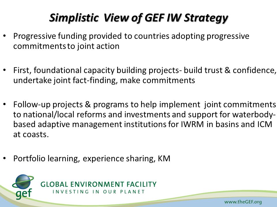 Simplistic View of GEF IW Strategy Progressive funding provided to countries adopting progressive commitments to joint action First, foundational capacity building projects- build trust & confidence, undertake joint fact-finding, make commitments Follow-up projects & programs to help implement joint commitments to national/local reforms and investments and support for waterbody- based adaptive management institutions for IWRM in basins and ICM at coasts.
