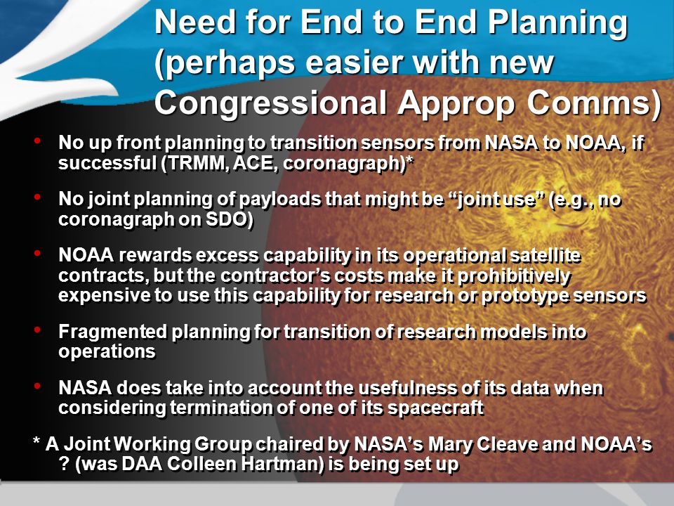 Need for End to End Planning (perhaps easier with new Congressional Approp Comms) No up front planning to transition sensors from NASA to NOAA, if successful (TRMM, ACE, coronagraph)* No joint planning of payloads that might be joint use (e.g., no coronagraph on SDO) NOAA rewards excess capability in its operational satellite contracts, but the contractor’s costs make it prohibitively expensive to use this capability for research or prototype sensors Fragmented planning for transition of research models into operations NASA does take into account the usefulness of its data when considering termination of one of its spacecraft * A Joint Working Group chaired by NASA’s Mary Cleave and NOAA’s .