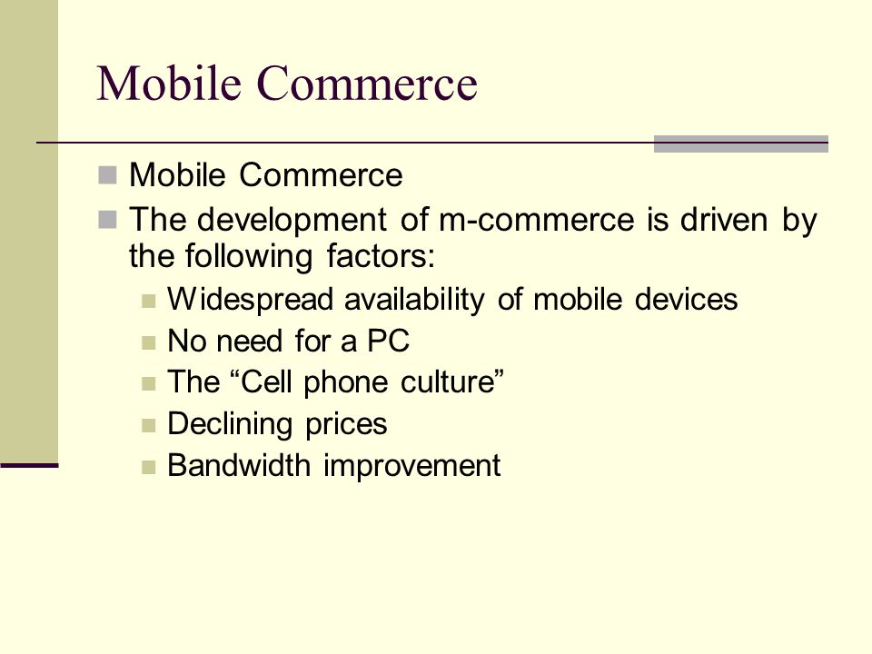 Mobile Commerce The development of m-commerce is driven by the following factors: Widespread availability of mobile devices No need for a PC The Cell phone culture Declining prices Bandwidth improvement