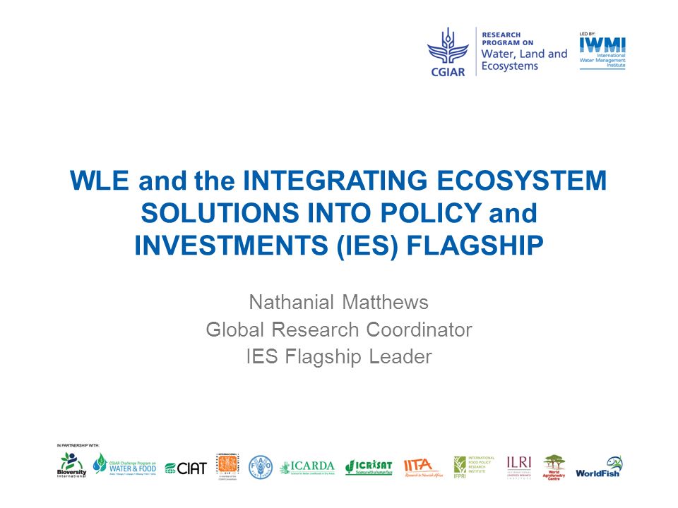 WLE and the INTEGRATING ECOSYSTEM SOLUTIONS INTO POLICY and INVESTMENTS (IES) FLAGSHIP Nathanial Matthews Global Research Coordinator IES Flagship Leader