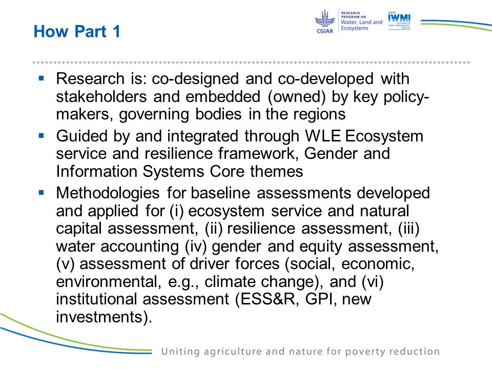 How Part 1  Research is: co-designed and co-developed with stakeholders and embedded (owned) by key policy- makers, governing bodies in the regions  Guided by and integrated through WLE Ecosystem service and resilience framework, Gender and Information Systems Core themes  Methodologies for baseline assessments developed and applied for (i) ecosystem service and natural capital assessment, (ii) resilience assessment, (iii) water accounting (iv) gender and equity assessment, (v) assessment of driver forces (social, economic, environmental, e.g., climate change), and (vi) institutional assessment (ESS&R, GPI, new investments).