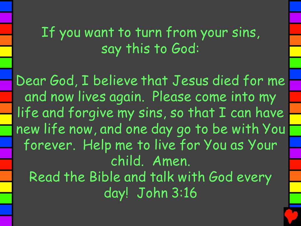 If you want to turn from your sins, say this to God: Dear God, I believe that Jesus died for me and now lives again.