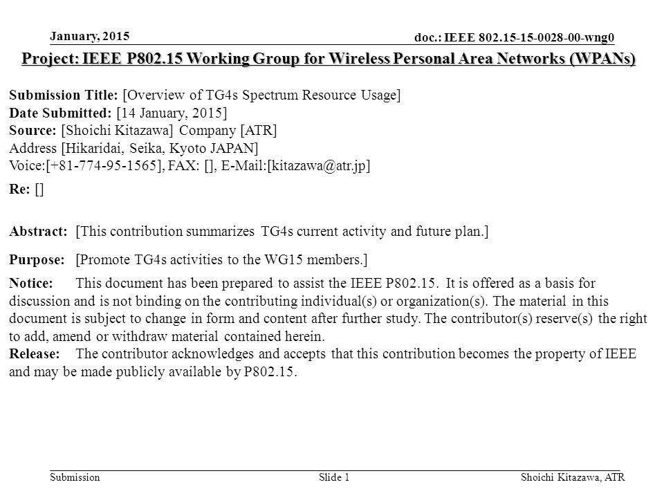 doc.: IEEE wng0 Submission January, 2015 Shoichi Kitazawa, ATRSlide 1 Project: IEEE P Working Group for Wireless Personal Area Networks (WPANs) Submission Title: [Overview of TG4s Spectrum Resource Usage] Date Submitted: [14 January, 2015] Source: [Shoichi Kitazawa] Company [ATR] Address [Hikaridai, Seika, Kyoto JAPAN] Voice:[ ], FAX: [], Re: [] Abstract:[This contribution summarizes TG4s current activity and future plan.] Purpose:[Promote TG4s activities to the WG15 members.] Notice:This document has been prepared to assist the IEEE P