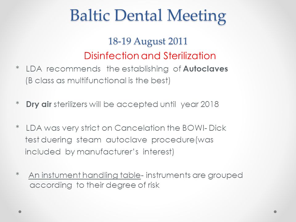 Baltic Dental Meeting August 2011 Disinfection and Sterilization * LDA recommends the establishing of Autoclaves (B class as multifunctional is the best) * Dry air sterilizers will be accepted until year 2018 * LDA was very strict on Cancelation the BOWI- Dick test duering steam autoclave procedure(was included by manufacturer’s interest) * An instument handling table- instruments are grouped according to their degree of risk