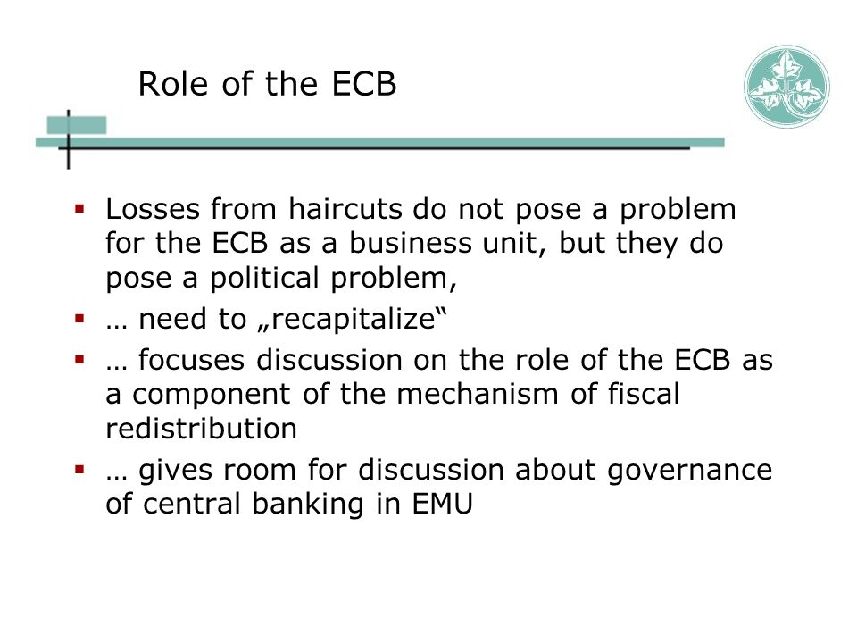Role of the ECB  Losses from haircuts do not pose a problem for the ECB as a business unit, but they do pose a political problem,  … need to „recapitalize  … focuses discussion on the role of the ECB as a component of the mechanism of fiscal redistribution  … gives room for discussion about governance of central banking in EMU