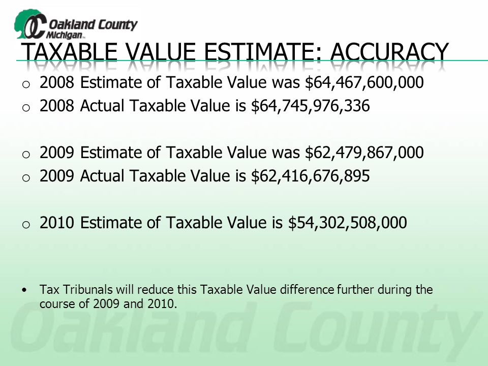 o 2008 Estimate of Taxable Value was $64,467,600,000 o 2008 Actual Taxable Value is $64,745,976,336 o 2009 Estimate of Taxable Value was $62,479,867,000 o 2009 Actual Taxable Value is $62,416,676,895 o 2010 Estimate of Taxable Value is $54,302,508,000 Tax Tribunals will reduce this Taxable Value difference further during the course of 2009 and 2010.