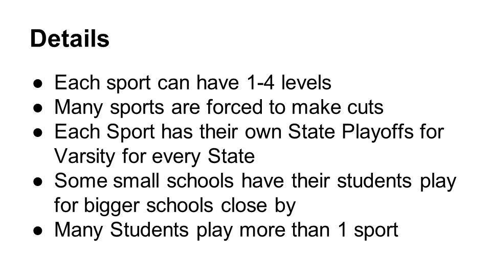 Details ●Each sport can have 1-4 levels ●Many sports are forced to make cuts ●Each Sport has their own State Playoffs for Varsity for every State ●Some small schools have their students play for bigger schools close by ●Many Students play more than 1 sport