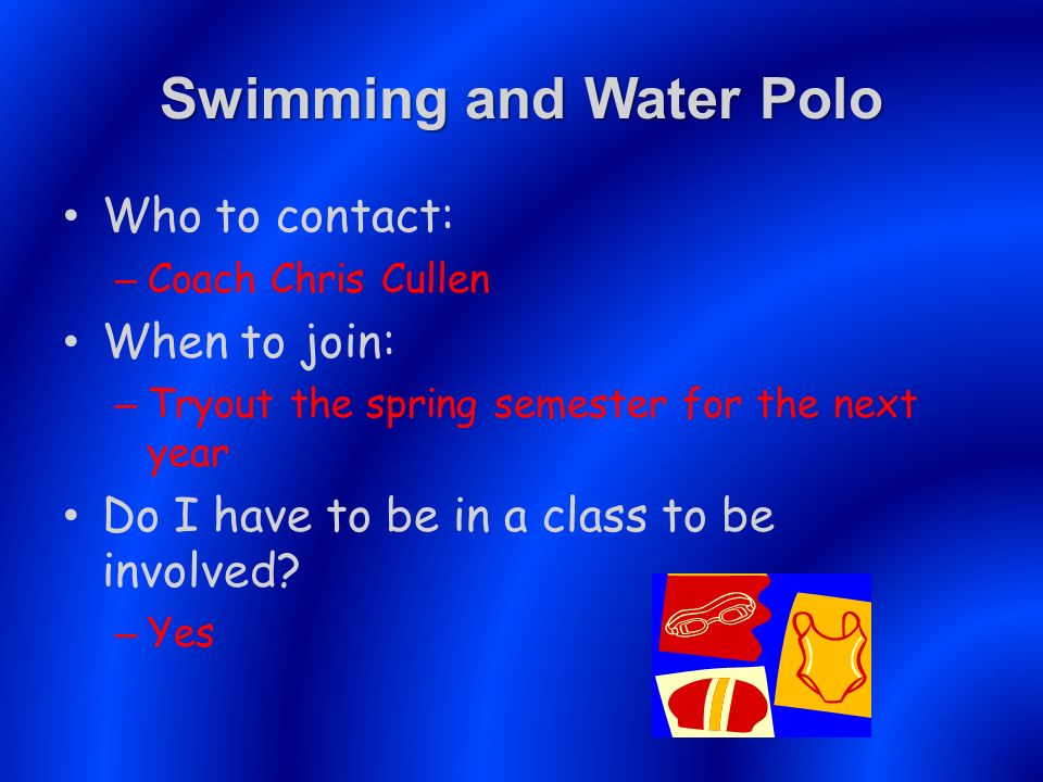 Swimming and Water Polo Who to contact: – Coach Chris Cullen When to join: – Tryout the spring semester for the next year Do I have to be in a class to be involved.