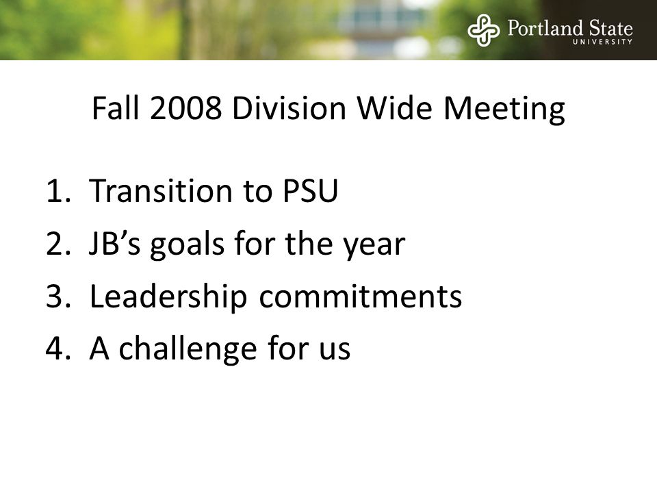 Fall 2008 Division Wide Meeting 1.Transition to PSU 2.JB’s goals for the year 3.Leadership commitments 4.A challenge for us