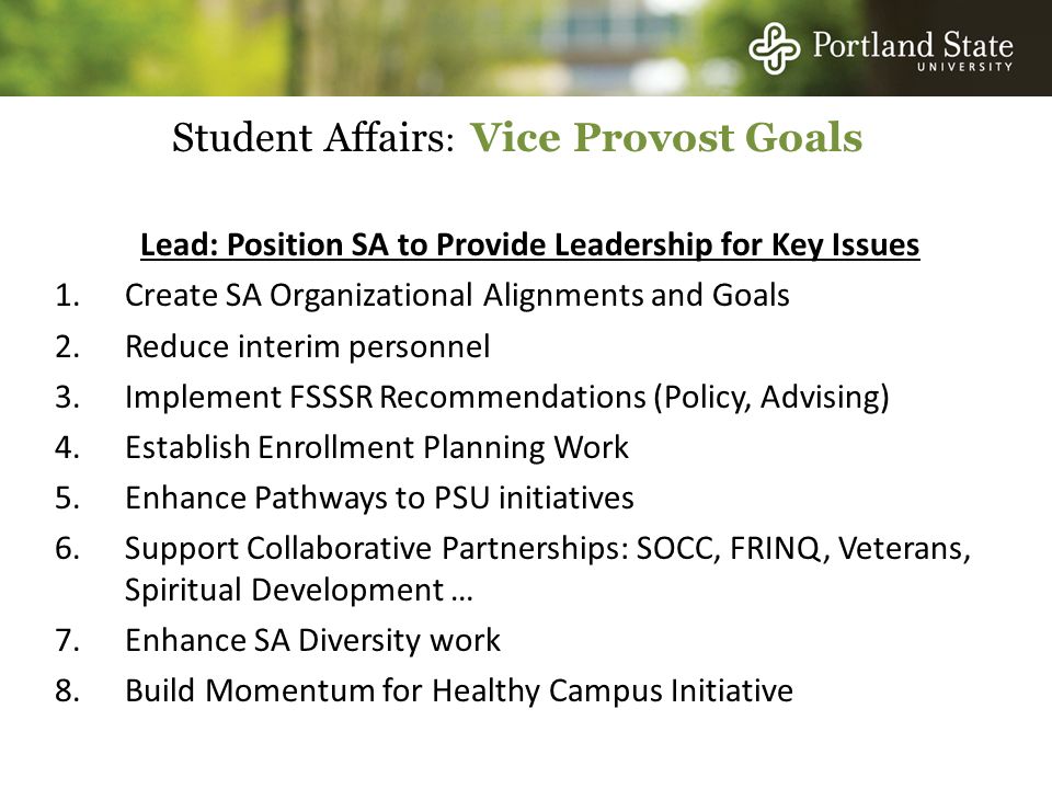 Student Affairs : Vice Provost Goals Lead: Position SA to Provide Leadership for Key Issues 1.Create SA Organizational Alignments and Goals 2.Reduce interim personnel 3.Implement FSSSR Recommendations (Policy, Advising) 4.Establish Enrollment Planning Work 5.Enhance Pathways to PSU initiatives 6.Support Collaborative Partnerships: SOCC, FRINQ, Veterans, Spiritual Development … 7.Enhance SA Diversity work 8.Build Momentum for Healthy Campus Initiative