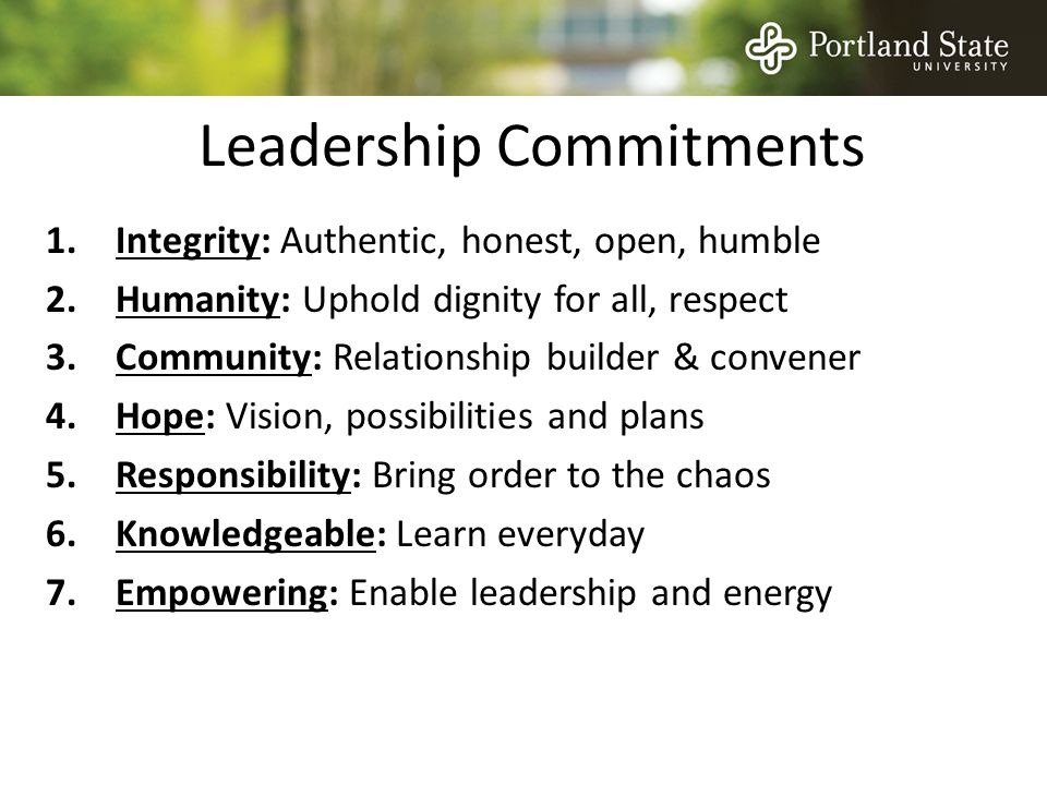 Leadership Commitments 1.Integrity: Authentic, honest, open, humble 2.Humanity: Uphold dignity for all, respect 3.Community: Relationship builder & convener 4.Hope: Vision, possibilities and plans 5.Responsibility: Bring order to the chaos 6.Knowledgeable: Learn everyday 7.Empowering: Enable leadership and energy