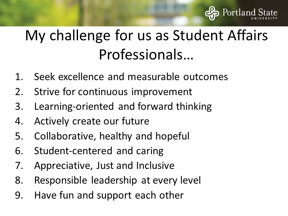 My challenge for us as Student Affairs Professionals… 1.Seek excellence and measurable outcomes 2.Strive for continuous improvement 3.Learning-oriented and forward thinking 4.Actively create our future 5.Collaborative, healthy and hopeful 6.Student-centered and caring 7.Appreciative, Just and Inclusive 8.Responsible leadership at every level 9.Have fun and support each other