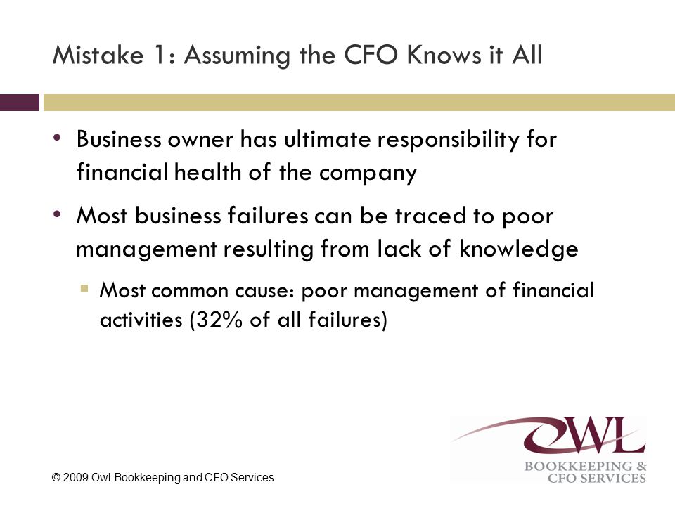 © 2009 Owl Bookkeeping and CFO Services Mistake 1: Assuming the CFO Knows it All Business owner has ultimate responsibility for financial health of the company Most business failures can be traced to poor management resulting from lack of knowledge  Most common cause: poor management of financial activities (32% of all failures)