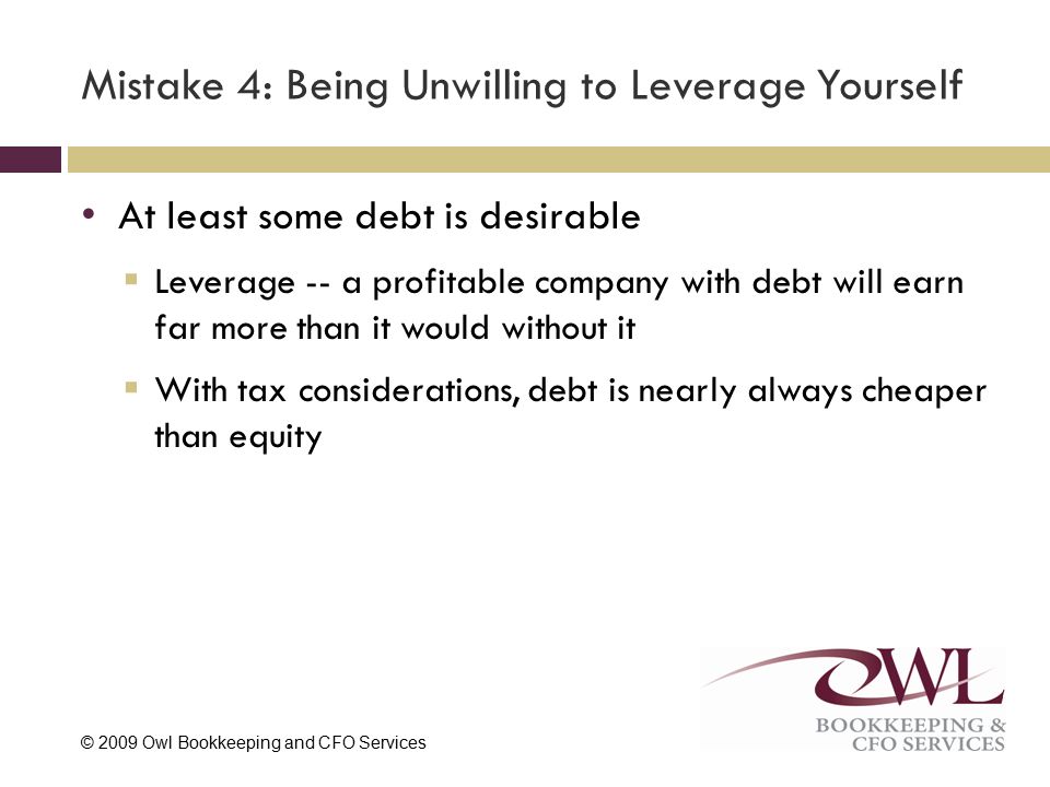 © 2009 Owl Bookkeeping and CFO Services Mistake 4: Being Unwilling to Leverage Yourself At least some debt is desirable  Leverage -- a profitable company with debt will earn far more than it would without it  With tax considerations, debt is nearly always cheaper than equity