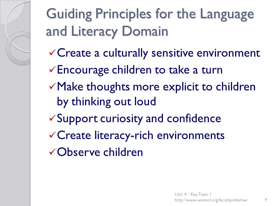 Guiding Principles for the Language and Literacy Domain Create a culturally sensitive environment Encourage children to take a turn Make thoughts more explicit to children by thinking out loud Support curiosity and confidence Create literacy-rich environments Observe children Unit 4 - Key Topic 1