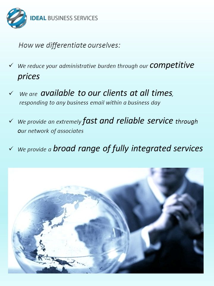 How we differentiate ourselves: We reduce your administrative burden through our competitive prices We are available to our clients at all times, responding to any business  within a business day We provide an extremely fast and reliable service through o ur network of associates We provide a broad range of fully integrated services