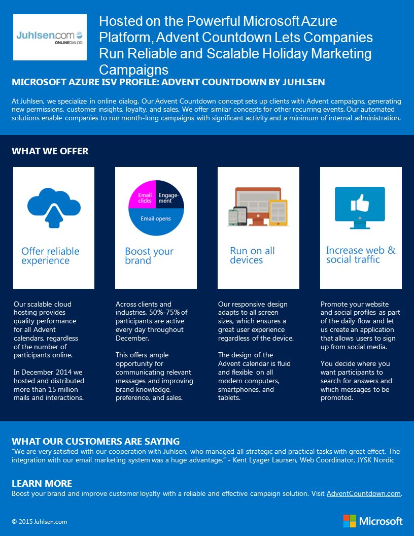 Hosted on the Powerful Microsoft Azure Platform, Advent Countdown Lets Companies Run Reliable and Scalable Holiday Marketing Campaigns MICROSOFT AZURE ISV PROFILE: ADVENT COUNTDOWN BY JUHLSEN At Juhlsen, we specialize in online dialog.