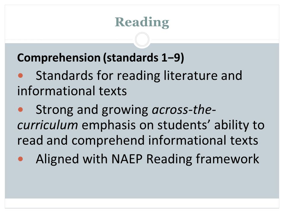 Reading Comprehension (standards 1−9) Standards for reading literature and informational texts Strong and growing across-the- curriculum emphasis on students’ ability to read and comprehend informational texts Aligned with NAEP Reading framework