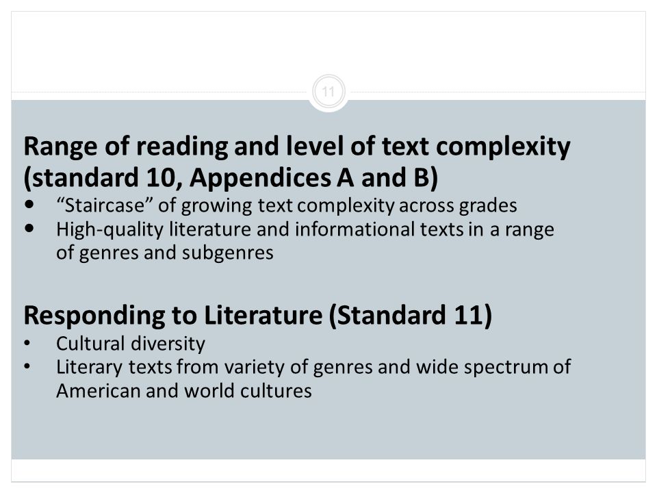 11 Range of reading and level of text complexity (standard 10, Appendices A and B) Staircase of growing text complexity across grades High-quality literature and informational texts in a range of genres and subgenres Responding to Literature (Standard 11) Cultural diversity Literary texts from variety of genres and wide spectrum of American and world cultures