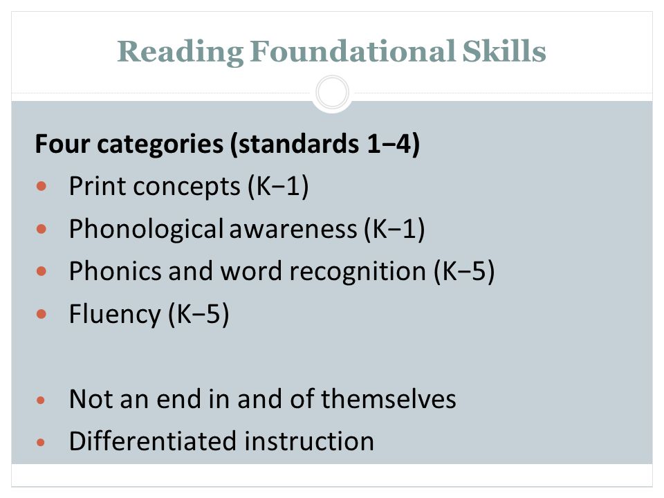 Reading Foundational Skills Four categories (standards 1−4) Print concepts (K−1) Phonological awareness (K−1) Phonics and word recognition (K−5) Fluency (K−5) Not an end in and of themselves Differentiated instruction