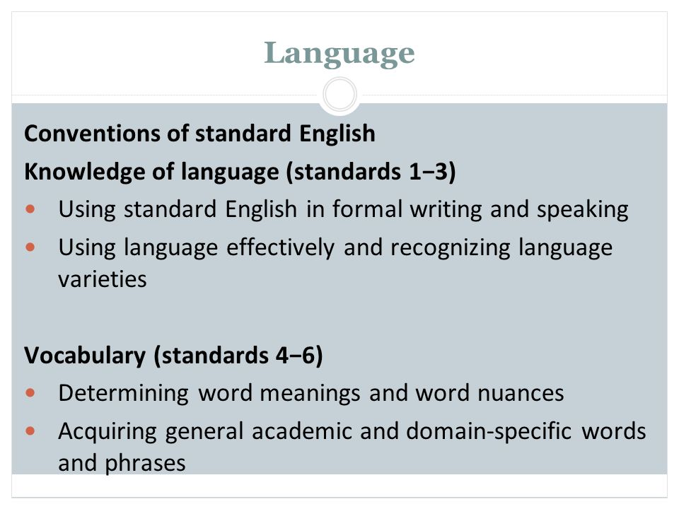 Language Conventions of standard English Knowledge of language (standards 1−3) Using standard English in formal writing and speaking Using language effectively and recognizing language varieties Vocabulary (standards 4−6) Determining word meanings and word nuances Acquiring general academic and domain-specific words and phrases