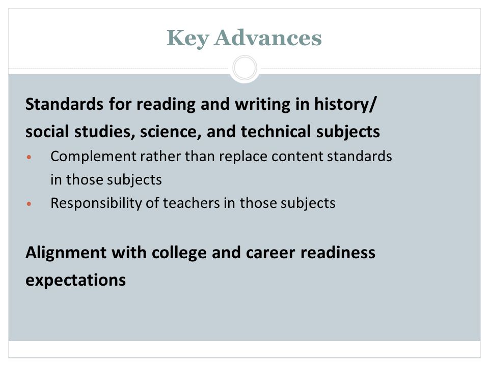 Key Advances Standards for reading and writing in history/ social studies, science, and technical subjects Complement rather than replace content standards in those subjects Responsibility of teachers in those subjects Alignment with college and career readiness expectations