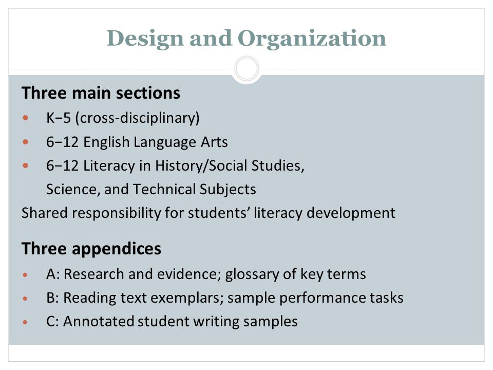 Design and Organization Three main sections K−5 (cross-disciplinary) 6−12 English Language Arts 6−12 Literacy in History/Social Studies, Science, and Technical Subjects Shared responsibility for students’ literacy development Three appendices A: Research and evidence; glossary of key terms B: Reading text exemplars; sample performance tasks C: Annotated student writing samples