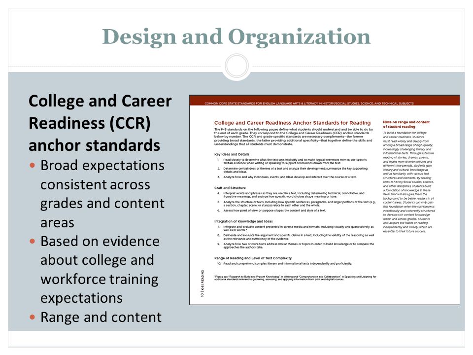 Design and Organization College and Career Readiness (CCR) anchor standards Broad expectations consistent across grades and content areas Based on evidence about college and workforce training expectations Range and content