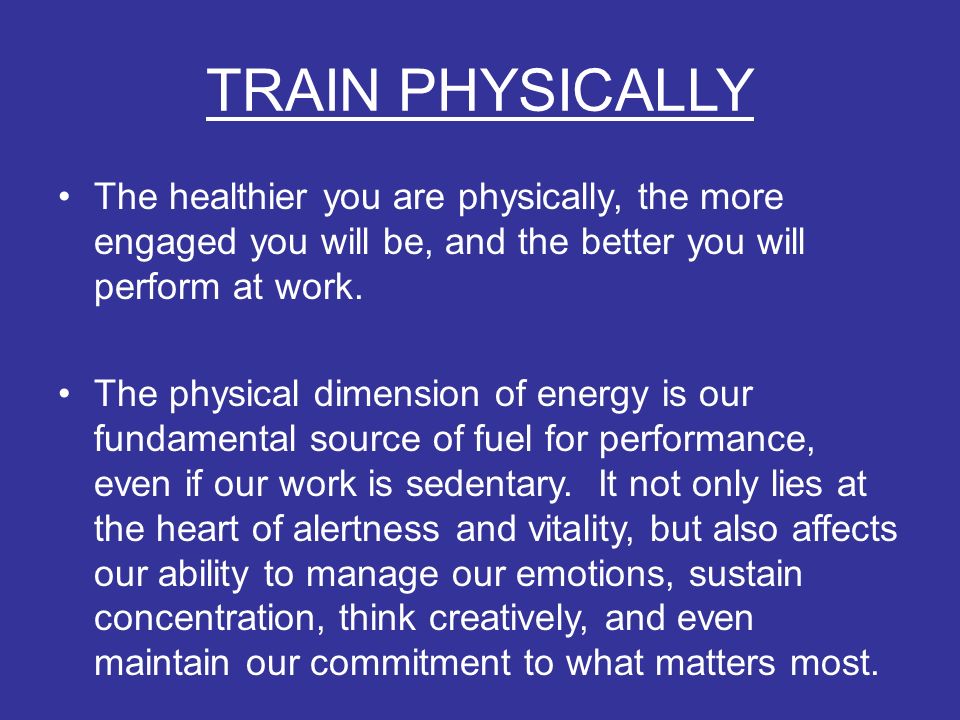 TRAIN PHYSICALLY The healthier you are physically, the more engaged you will be, and the better you will perform at work.