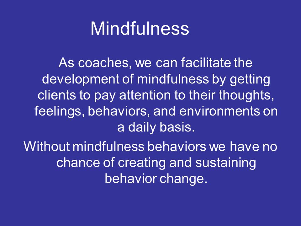 Mindfulness As coaches, we can facilitate the development of mindfulness by getting clients to pay attention to their thoughts, feelings, behaviors, and environments on a daily basis.