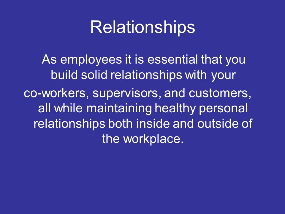 Relationships As employees it is essential that you build solid relationships with your co-workers, supervisors, and customers, all while maintaining healthy personal relationships both inside and outside of the workplace.