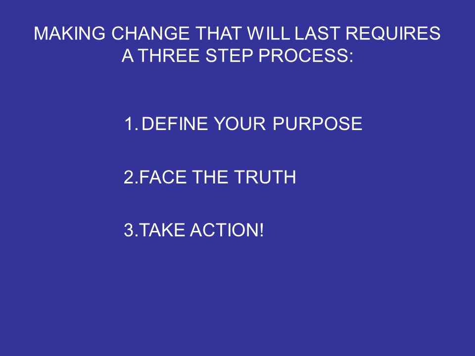 MAKING CHANGE THAT WILL LAST REQUIRES A THREE STEP PROCESS: 1.DEFINE YOUR PURPOSE 2.FACE THE TRUTH 3.TAKE ACTION!