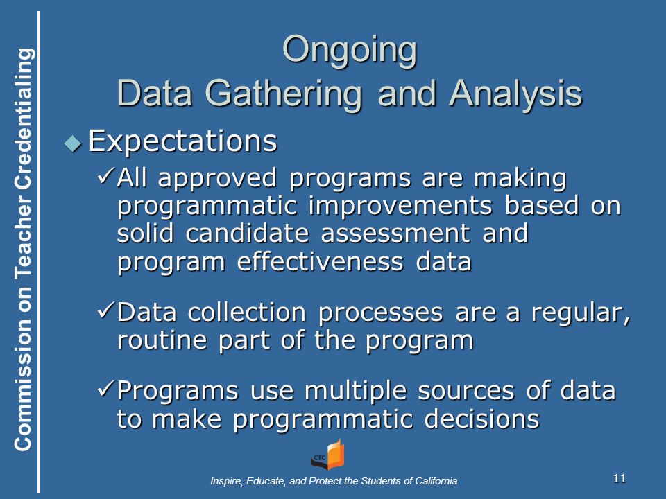 Commission on Teacher Credentialing Inspire, Educate, and Protect the Students of California 11 Ongoing Data Gathering and Analysis  Expectations All approved programs are making programmatic improvements based on solid candidate assessment and program effectiveness data All approved programs are making programmatic improvements based on solid candidate assessment and program effectiveness data Data collection processes are a regular, routine part of the program Data collection processes are a regular, routine part of the program Programs use multiple sources of data to make programmatic decisions Programs use multiple sources of data to make programmatic decisions