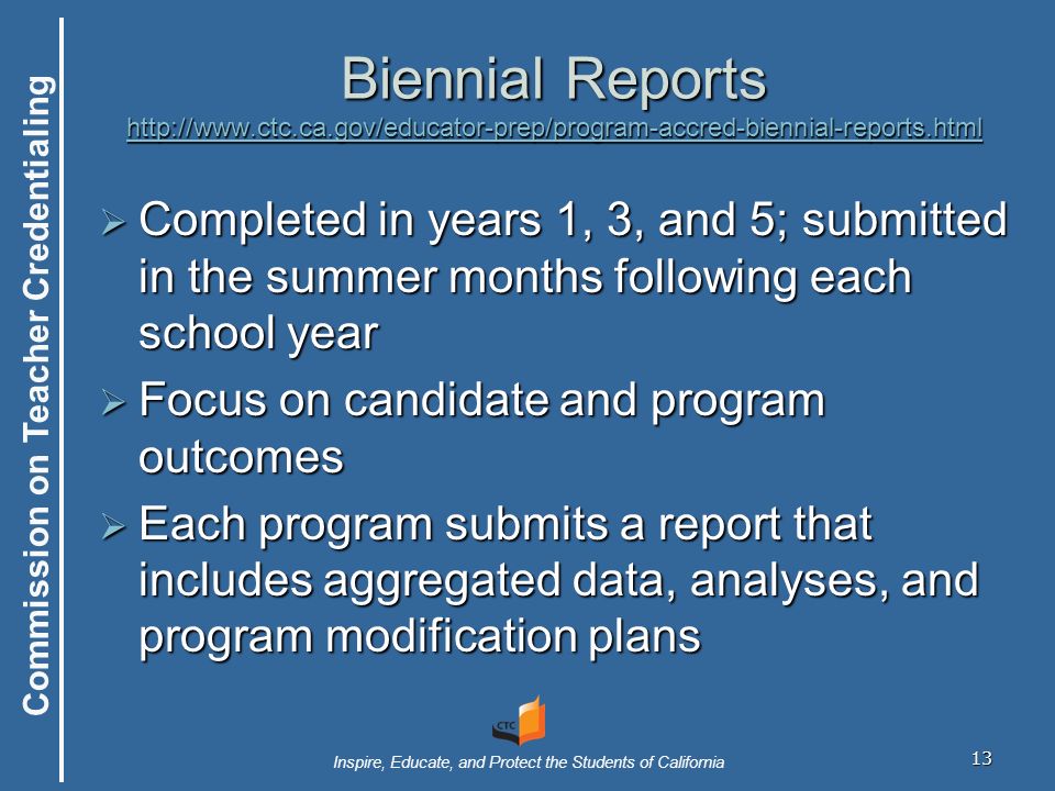 Commission on Teacher Credentialing Inspire, Educate, and Protect the Students of California 13 Biennial Reports      Completed in years 1, 3, and 5; submitted in the summer months following each school year  Focus on candidate and program outcomes  Each program submits a report that includes aggregated data, analyses, and program modification plans