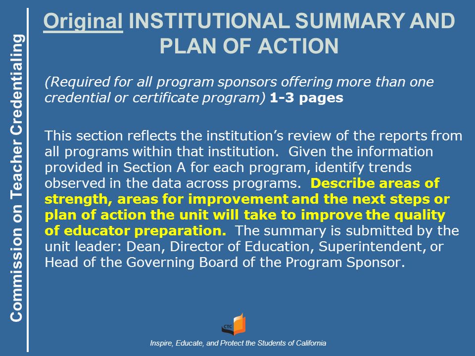 Commission on Teacher Credentialing Inspire, Educate, and Protect the Students of California Original INSTITUTIONAL SUMMARY AND PLAN OF ACTION (Required for all program sponsors offering more than one credential or certificate program) 1-3 pages This section reflects the institution’s review of the reports from all programs within that institution.