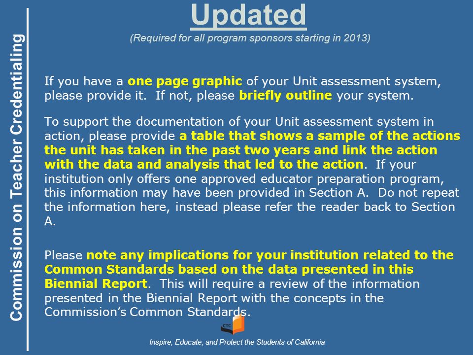 Commission on Teacher Credentialing Inspire, Educate, and Protect the Students of California Updated (Required for all program sponsors starting in 2013) If you have a one page graphic of your Unit assessment system, please provide it.