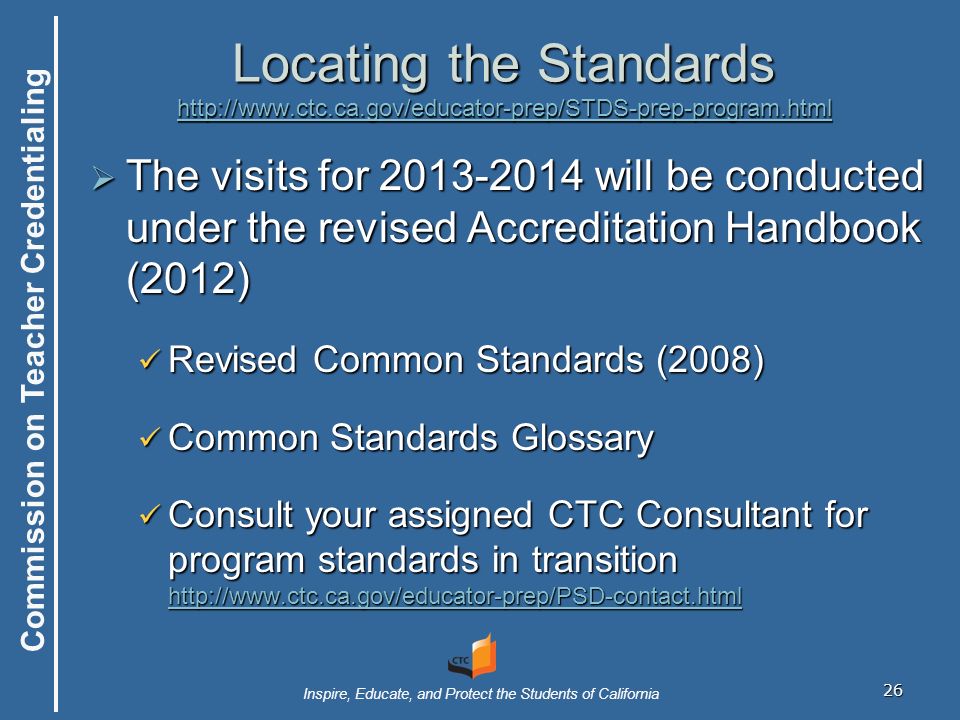 Commission on Teacher Credentialing Inspire, Educate, and Protect the Students of California 26 Locating the Standards      The visits for will be conducted under the revised Accreditation Handbook (2012) Revised Common Standards (2008) Revised Common Standards (2008) Common Standards Glossary Common Standards Glossary Consult your assigned CTC Consultant for program standards in transition   Consult your assigned CTC Consultant for program standards in transition