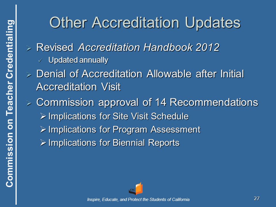 Commission on Teacher Credentialing Inspire, Educate, and Protect the Students of California 27 Other Accreditation Updates  Revised Accreditation Handbook 2012 Updated annually Updated annually  Denial of Accreditation Allowable after Initial Accreditation Visit  Commission approval of 14 Recommendations  Implications for Site Visit Schedule  Implications for Program Assessment  Implications for Biennial Reports