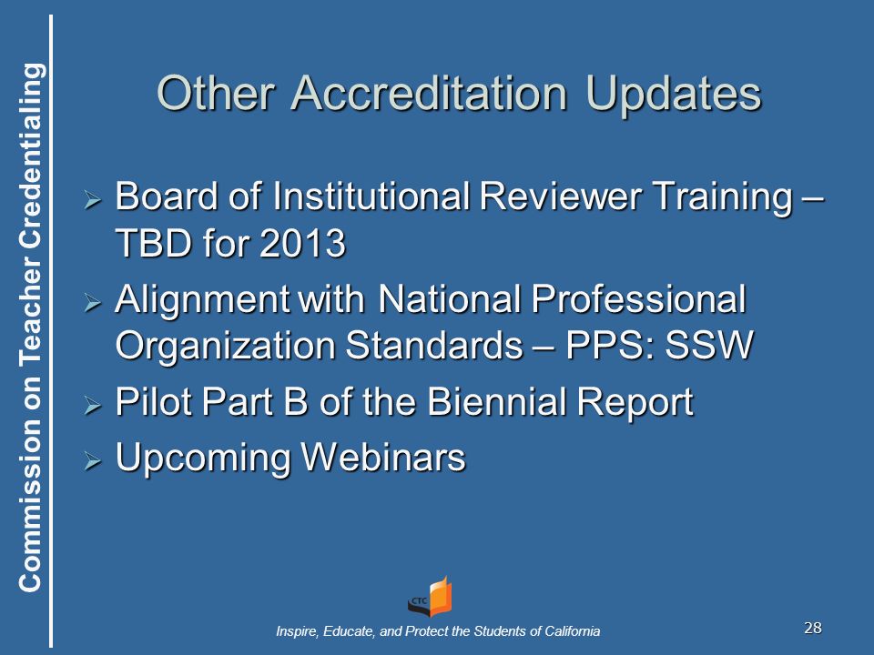 Commission on Teacher Credentialing Inspire, Educate, and Protect the Students of California 28 Other Accreditation Updates  Board of Institutional Reviewer Training – TBD for 2013  Alignment with National Professional Organization Standards – PPS: SSW  Pilot Part B of the Biennial Report  Upcoming Webinars