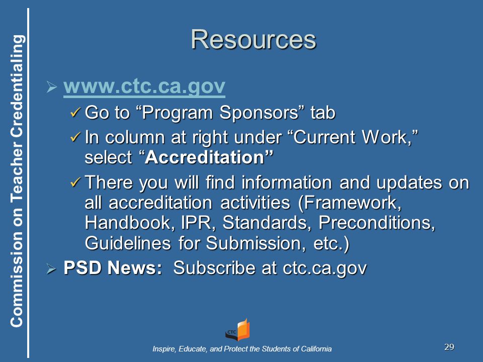 Commission on Teacher Credentialing Inspire, Educate, and Protect the Students of California 29 Resources       Go to Program Sponsors tab Go to Program Sponsors tab In column at right under Current Work, select Accreditation In column at right under Current Work, select Accreditation There you will find information and updates on all accreditation activities (Framework, Handbook, IPR, Standards, Preconditions, Guidelines for Submission, etc.) There you will find information and updates on all accreditation activities (Framework, Handbook, IPR, Standards, Preconditions, Guidelines for Submission, etc.)  PSD News: Subscribe at ctc.ca.gov