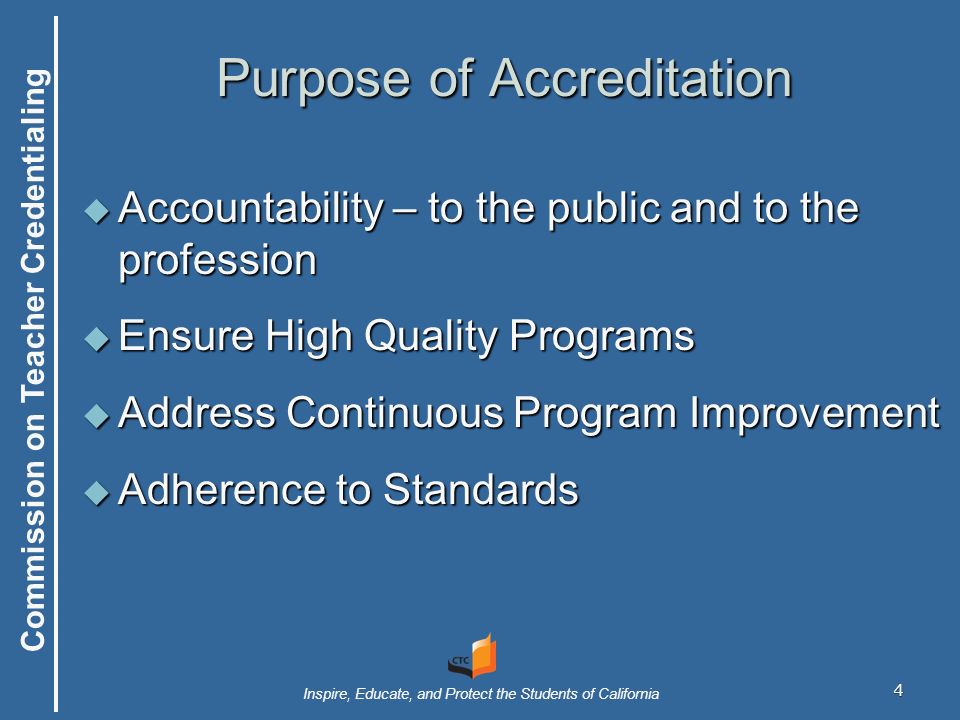 Commission on Teacher Credentialing Inspire, Educate, and Protect the Students of California 4 Purpose of Accreditation  Accountability – to the public and to the profession  Ensure High Quality Programs  Address Continuous Program Improvement  Adherence to Standards