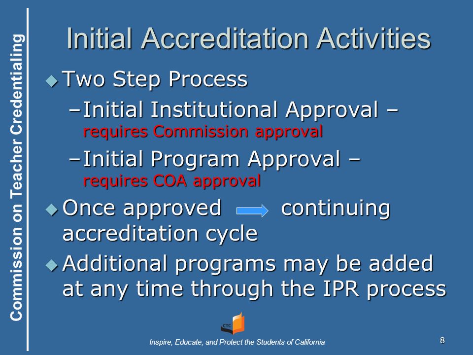 Commission on Teacher Credentialing Inspire, Educate, and Protect the Students of California Initial Accreditation Activities  Two Step Process –Initial Institutional Approval – requires Commission approval –Initial Program Approval – requires COA approval  Once approvedcontinuing accreditation cycle  Additional programs may be added at any time through the IPR process 8